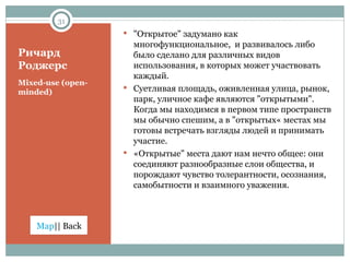 Ричард Роджерс Mixed-use  ( open-minded ) "Открытое" задумано как многофункциональное,  и развивалось либо было сделано для различных видов использования, в которых может участвовать каждый.  C уетливая площадь, оживленная улица, рынок, парк, уличное кафе являются "открытыми". Когда мы находимся в первом типе пространств мы обычно спешим, а в "открытых« местах мы готовы встречать взгляды людей и принимать участие.  «Открытые" места дают нам нечто общее: они соединяют разнообразные слои общества, и порождают чувство толерантности, осознания, самобытности и взаимного уважения. 