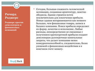 Ричард Роджерс Роджерс против девелоперов и финансовых компаний Сегодня, большая сложность человеческой мотивации, создавшая архитектуру, заметно обеднела. Здание строятся почти исключительно для извлечения прибыли. Новые здания воспринимаются как немного большее, чем финансовые товары, записи в балансе компании. Поиск прибыли определяет их форму, качество и исполнение. Любые расходы, непосредственно не связанные с получением краткосрочной прибыли создают девелоперам долгосрочные капитальные затраты, что делает компанию менее конкурентоспособной и, следовательно, более уязвимой к финансовым воздействия и в конечном счете захвату. 