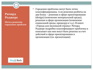 Ричард Роджерс Метод решения городских проблем Городские проблемы могут быть четко классифицированы. А их решения разбиты на два блока – решения в сфере проектирования ( design ) (изменение материальной среды), решения в сфере организации  ( изменение социальной среды, процедур и т.д. ) . В книге «Города для маленькой страны» Ричард Роджерс подробно классифицирует проблемы и описывает как они могут быть решены за счет действий в сфере проектирования и организации (см. презентацию). 