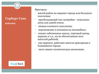 Герберт Ганс Suburbia Пригород: жилой район на окраине города или большого поселения; преобладающий тип застройки - отдельные дома для одной семьи;  низкая плотность населения; перемещение в основном на автомобиле; имеют собственные школу, торговый центр, церковь и т.д., но не обеспечивают всех жителей работой; как правило, работают жители пригородов в ближайшем городе; часто имеют политическую автономию. 