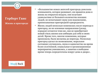 Герберт Ганс Жизнь в пригороде «Большинство новых жителей пригорода довольны коммьюнити, которое развивает, им нравятся дома и жизнь на открытом воздухе, они получают удовольствие от большого количества похожих людей, не испытывают скуку или недомогание, приписываемые пригородной однородности. Жизнь людей несколько изменилась после переезда в пригород, но их основные направления (уклад, порядок) остаются теми же, они не приобретают новый стиль жизни или амбиции для себя и своих детей. Кроме того, многие изменения, которые произошли, были желаемы до переезда. Поскольку пригород сделал их возможными, моральное состояние улучшилось, скука и одиночество на время более сплоченной, социальные и организационные мероприятия умножились, а занятия в свободное время теперь сосредоточены вокруг дома и двора». 