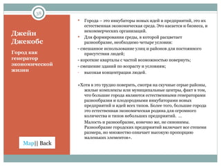 Джейн Джекобс Города – это инкубаторы новых идей и предприятий, это их естественная экономическая среда. Это касается и бизнеса, и некоммерческих организаций.  Для формирования среды, в которой расцветает разнообразие, необходимо четыре условия:  - смешанное использование улиц и районов для постоянного присутствия людей;  - короткие кварталы с частой возможностью повернуть;  - смешение зданий по возрасту и условиям; высокая концентрация людей.  «Хотя в это трудно поверить, смотря на скучные серые районы, жилые комплексы или муниципальные центры, факт в том, что большие города являются естественными генераторами разнообразия и плодородными инкубаторами новых предприятий и идей всех типов. Более того, большие города это естественная экономическая родина для огромного количества и типов небольших предприятий.  … Малость и разнообразие, конечно же, не синонимы. Разнообразие городских предприятий включает все степени размера, но множество означает высокую пропорцию маленьких элементов». Город как генератор экономической жизни 
