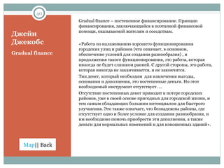 Джейн Джекобс Gradual finance  – постепенное финансирование. Принцип финансирования, заключающийся в поэтапной финансовой помощи, оказываемой жителям и соседствам. «Работа по налаживанию хорошего функционирования городских улиц и районов (что означает, в основном, обеспечение условий для создания разнообразия) , и продолжения такого функционирования, это работа, которая никогда не будет слишком ранней. С другой стороны, это работа, которая никогда не заканчивается, и не закончится. Тип денег, который необходим  для извлечения выгоды, основания и дополнения, это постепенные деньги. Но этот необходимый инструмент отсутствует. … Отсутствие постепенных денег приводит к потере городских районов, уже в своей основе пригодных для городской жизни, и тем самым обладающих большим потенциалом для быстрого улучшения. Это также означает, что безнадежны районы, где отсутствует одно и более условие для создания разнообразия, и им необходимо помочь приобрести эти дополнения, а также деньги для нормальных изменений и для изношенных зданий». Gradual finance 