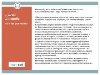 Джейн Джекобс Community  жителей масштаба соседства (несколько близлежащих улиц) – ядро городской жизни.  «На другом конце шкалы находятся городские улицы, и мини-соседства, которые они образуют, как наше соседство Хадсон стрит.  В нескольких первых главах книги я подробно останавливалась на функциях самоуправления городских улиц: создавать сети общественного наблюдения и тем самым защищать себя и незнакомцев; выращивать сети мелкомасштабной, повседневной общественной жизни, и тем самым доверие и социальный контроль, и помогать ассимилировать детей к разумно ответственной и толерантной городской жизни.  Уличные соседства города также имеют другую функцию в самоуправлении, тем не менее, необходимую: они должны эффективно привлекать помощь, когда случается несчастье слишком большое, с которым сама улица не справится. Эта помощь должна иногда исходить из города в целом, на другом конце шкалы. Это свободный конец, который я подвешу, но прошу вас его помнить. Функции самоуправления улиц скромны, но необходимы. Несмотря на множество экспериментов, планируемых и непланируемых, не существует замены оживленным улицам». Nuclear community 