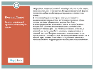 Кевин Линч «Городской ландшафт, помимо прочих ролей, это то, что видно, запоминается, чем восхищаются. Придание визуальной формы городу это особая проблема проектирования, и достаточно новая… В этой книге будет рассмотрено визуальное качество американского города, путем изучения ментального образа города, которым обладают его жители. Она будет концентрироваться в основном на одном исключительном визуальном качестве: видимой ясности или «четкости» городского ландшафта. Под этим мы понимаем легкость, с которой его части могут быть опознаны и организованы в связный паттерн. Как напечатанную страницу можно легко прочитать как связный паттерн распознаваемых символов, так и четкий город должен быть таким, чьи районы и ориентиры легко опознаются и группируются во всеобъемлющий паттерн». Город, имеющий красивую и четкую среду 