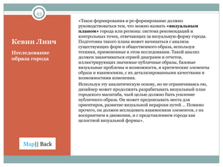 Кевин Линч « Такое формирования и ре-формирование должно руководствоваться тем, что можно назвать  «визуальным планом»  города или региона: система рекомендаций и контрольных точек, отвечающих за визуальную форму города. Подготовка такого плана может начинаться с анализа существующих форм и общественного образа, используя техники, примененные в этом исследовании. Такой анализ должен заканчиваться серией диаграмм и отчетов, иллюстрирующих значимые публичные образы, базовые визуальные проблемы и возможности, и критические элементы образа и взаимосвязи, с их детализированными качествами и возможностями изменения. Используя эту аналитическую основу, но не ограничиваясь ею, дизайнер может продолжить разрабатывать визуальный план городского масштаба, чьей целью должно быть усиление публичного образа. Он может предписывать места для ориентиров, развитие визуальной иерархии путей … Помимо прочего, он должен исследовать взаимосвязи элементов, с их восприятием в движении, и с представлением города как целостной визуальной формы ». Исследование образа города 