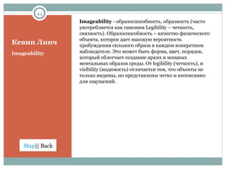 Кевин Линч Imageability  -  образоспособность, образность (часто употребляется как синоним  Legibility  – четкость, связность). Образоспособность – качество физического объекта, которое дает высокую вероятность пробуждения сильного образа в каждом конкретном наблюдателе. Это может быть форма, цвет, порядок,  который облегчает создание ярких и мощных ментальных образов среды. От  legibility ( четкость ) , и  visibility  (видимость) отличается тем, что объекты не только видимы, но представлены четко и интенсивно для ощущений.  Imageability 