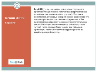 Кевин Линч Legibility –  четкость или понятность городского пространства (в русских источниках встречается как «читаемость», по аналогии с текстом). Под этим понимается легкость, с которой можно распознать его части и организовать в связное содержание. «Как напечатанную страницу можно легко прочитать как связный паттерн распознаваемых символов, так и четкий город должен быть таким, чьи районы и ориентиры легко опознаются и группируются во всеобъемлющий паттерн». Legibility 