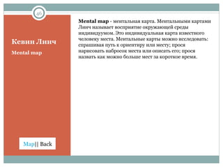 Кевин Линч Mental map  -  ментальная карта. Ментальными картами Линч называет восприятие окружающей среды индивидуумом. Это индивидуальная карта известного человеку места. Ментальные карты можно исследовать:  спрашивая путь к ориентиру или месту; прося нарисовать набросок места или описать его; прося назвать как можно больше мест за короткое время. Mental map 