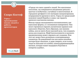 Спиро Костоф « Города это смесь зданий и людей. Это населенные поселения, где совершаются ежедневные ритуалы – простые и необычные, случайные и многоэтапные. В городском артефакте и его мутациях сконденсированы непрерывности времени и места. Город это предельный монумент нашей борьбы и славы: где гордость прошлого выставлена напоказ.  Иногда города закладываются постановлением, как идеальные формы, и с осознанным намерением. Они могут стремиться отразить космическое правило или идеальное общество, быть образцом, как машина войны, или не иметь более высокой цели, чем создавать доход для создателя. Миф благосклонности и высокого предназначения может окружать акт создания. Или этот акт может быть рутинным и повторяющимся элементом. Но рожденный тем или иным способом, паттерн будет высыхать, и даже умирать, если только люди не наполнят его особой, самоподдерживающейся жизнью, которая может выдержать бедствия и повороты судьбы ». Город – произведение жизни людей и работы архитекторов 