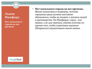 Льюис  Мамфорд Нет идеального города на все времена Нет идеального города на все времена.  Жизнь изменчива и подвижна, поэтому городская среда должна постоянно обновляться, чтобы не входить с жизнью людей в противоречия. По Мамфорду, город - для живых, а не для мертвых, именно поэтому он против того, чтобы памятники мертвым  (Некрополь) ограничивали жизнь живых. 