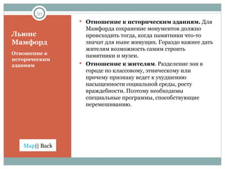 Льюис Мамфорд Отношение к историческим зданиям Отношение к историческим зданиям.  Для Мамфорда сохранение монументов должно происходить тогда, когда памятники что-то значат для ныне живущих. Гораздо важнее дать жителям возможность самим строить памятники и музеи. Отношение к жителям . Разделение зон в городе по классовому, этническому или прочему признаку ведет к ухудшению насыщенности социальной среды, росту враждебности. Поэтому необходимы специальные программы, способствующие перемешиванию.  
