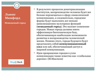 Льюис Мамфорд Невидимый город В результате процессов дематериализации институтов, воспроизводство человека будет все больше перемещаться в сферу символической коммуникации, а следовательно, городские формы будут выполнять все меньше цивилизационно-культурных функций ( невидимый город ). Это вызовет изменение городов. Новые города должны иметь эффективную биотехническую базу, обеспечивающую наибольшие возможности развития и воспроизводства человеческой жизни. Помимо этого, города будущего будут представлять собой  коммуникационный узел  или хаб, обеспечивающий доступ к мировой коммуникации. Идея превращения городов в узлы коммуникации также известна как «глобальная деревня» (М.Маклюэн) 