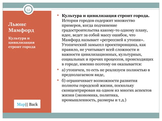 Льюис Мамфорд Культура и цивилизация строит города Культура и цивилизация строит города.  История городов содержит множество примеров, когда подчинение градостроительства какому-то одному плану, идее, ведет за собой массу ошибок, что Мамфорд называет «регрессией к утопии». Утопический замысел проектировщика, как правило, не учитывает всей сложности и важности цивилизационных, культурных, социальных и прочих процессов, происходящих в городе, именно поэтому он оказывается:  а) утопичен, то есть не реализуем полностью в предполагаемом виде,  б) ограничивает возможности развития полноты городской жизни, поскольку сконцентрирован на одном из многих аспектов жизни (экономика, политика, промышленность, размеры и т.д.) 