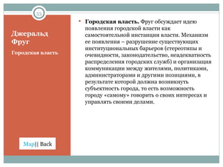 Джеральд Фруг Городская власть Городская власть.  Фруг обсуждает идею появления городской власти как самостоятельной инстанции власти. Механизм ее появления – разрушение существующих институциональных барьеров (стереотипы и очевидности, законодательство, неадекватность распределения городских служб) и организация коммуникации между жителями, политиками, администраторами и другими позициями, в результате которой должна возникнуть субъектность города, то есть возможность городу «самому» говорить о своих интересах и управлять своими делами.  