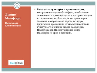 Льюис Мамфорд Культура и цивилизация В понятиях  культуры и цивилизации , которыми пользуется Мамфорд, наибольшее значение отводится процессам материализации и этериализации, благодаря которым через создание материальных городских форм происходит трансляция их символического и культурного значения сквозь поколения. Подробнее см. Презентацию по книге Мамфорда «Город в истории».  