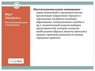 Фруг Джеральд Институциональные инновации Институциональные инновации  – серия изменений в законодательстве, организации управления городом и городскими службами (полиция, образование, коммунальные службы и пр.), политической модели выборов представителей, которые позволят наибольшим образом вовлечь жителей в процесс принятия решения по поводу городских проблем. 