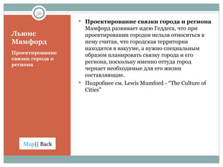 Льюис Мамфорд Проектирование связки города и региона Проектирование связки города и региона  Мамфорд развивает идею Геддеса, что при проектировании городов нельзя относиться к нему считая, что городская территория находится в вакууме, а нужно специальным образом планировать связку города и его региона, поскольку именно оттуда город черпает необходимые для его жизни составляющие.  Подробнее см.  Lewis Mumford - “The Culture of Cities” 