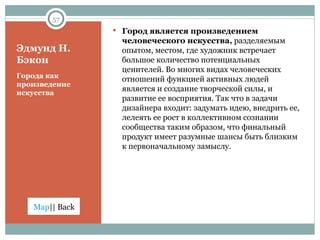 Эдмунд Н. Бэкон Города как произведение искусства Город является произведением человеческого искусства,  разделяемым опытом, местом, где художник встречает большое количество потенциальных ценителей. Во многих видах человеческих отношений функцией активных людей является и создание творческой силы, и развитие ее восприятия. Так что в задачи дизайнера входит: задумать идею, внедрить ее, лелеять ее рост в коллективном сознании сообщества таким образом, что финальный продукт имеет разумные шансы быть близким к первоначальному замыслу.  