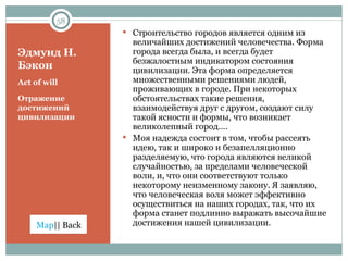 Эдмунд Н. Бэкон Act of will Отражение достижений цивилизации Строительство городов является одним из величайших достижений человечества. Форма города всегда была, и всегда будет безжалостным индикатором состояния цивилизации. Эта форма определяется множественными решениями людей, проживающих в городе. При некоторых обстоятельствах такие решения, взаимодействуя друг с другом, создают силу такой ясности и формы, что возникает великолепный город…. Моя надежда состоит в том, чтобы рассеять идею, так и широко и безапелляционно разделяемую, что города являются великой случайностью, за пределами человеческой воли, и, что они соответствуют только некоторому неизменному закону. Я заявляю, что человеческая воля может эффективно осуществиться на наших городах, так, что их форма станет подлинно выражать высочайшие достижения нашей цивилизации. 
