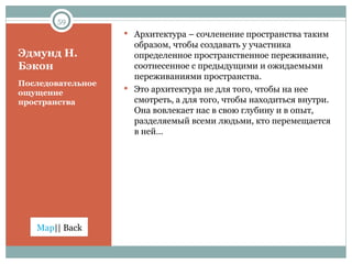 Эдмунд Н. Бэкон Последовательное ощущение пространства  Архитектура – сочленение пространства таким образом, чтобы создавать у участника определенное пространственное переживание,  соотнесенное с предыдущими и ожидаемыми переживаниями пространства.  Это архитектура не для того, чтобы на нее смотреть, а для того, чтобы находиться внутри. Она вовлекает нас в свою глубину и в опыт, разделяемый всеми людьми, кто перемещается в ней…  