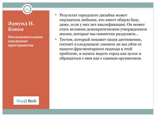 Эдмунд Н. Бэкон Последовательное ощущение пространства  Результат городского дизайна может ощущаться любыми, кто имеет общую базу, даже, если у них нет квалификации. Он может стать великим демократическим утверждением жизни, которые мы совместно разделяем… Тестом, который покажет наши достижения, состоит в следующем: сможем ли мы уйти от нашего фрагментарного подхода к этой проблеме, и начать видеть город как целое и обращаться с ним как с единым организмом. 