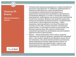 Эдмунд Н. Бэкон Представления о жизни Человеческий организм развивается в своей способности различать пространство: от эмбриона, пребывающего в замкнутом пространстве, через младенческие исследования ограниченного пространства, к первичному исследованию двухмерного пространства ползающим ребенком, и в итоге к телесному прыжку в пространство, необходимое для атлетического мастерства и искусства танцора. Можно в уме провести параллель между увеличением различительности, и подключения ко все более и более крупным системам.…Через ощущение присоединения к системам большим чем человек сам по себе, человек получает эстетическое удовольствие, и чем ближе система ко вселенной, тем больше удовольствия. Вот почему сознательное отражение пространства необходимо для высочайшей выразительности архитектуры. Жизнь – продолжающийся поток опыта, каждому действию или моменту времени  предшествует прежний опыт, а оно создает пределы для будущего опыта. Если мы понимаем, что целью жизни является достижение продолжающегося потока гармоничного опыта, то взаимоотношение пространств друг с другом, как испытываемого по времени, становится основной проблемой проектирования. 