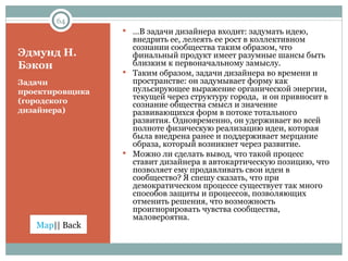 Эдмунд Н. Бэкон Задачи проектировщика (городского дизайнера) … В задачи дизайнера входит: задумать идею, внедрить ее, лелеять ее рост в коллективном сознании сообщества таким образом, что финальный продукт имеет разумные шансы быть близким к первоначальному замыслу.  Таким образом, задачи дизайнера во времени и пространстве: он задумывает форму как пульсирующее выражение органической энергии, текущей через структуру города,  и он привносит в сознание общества смысл и значение развивающихся форм в потоке тотального развития. Одновременно, он удерживает во всей полноте физическую реализацию идеи, которая была внедрена ранее и поддерживает мерцание образа, который возникнет через развитие. Можно ли сделать вывод, что такой процесс ставит дизайнера в автокартическую позицию, что позволяет ему продавливать свои идеи в сообщество? Я спешу сказать, что при демократическом процессе существует так много способов защиты и процессов, позволяющих отменить решения, что возможность проигнорировать чувства сообщества, маловероятна.  