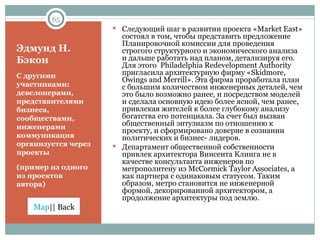 Эдмунд Н. Бэкон С другими участниками: девелоперами, представителями бизнеса, сообществами, инженерами коммуникация организуется через проекты (пример из одного из проектов автора) Следующий шаг в развитии проекта « Market East » состоял в том, чтобы представить предложение Планировочной комиссии для проведения строгого структурного и экономического анализа и дальше работать над планом, детализируя его. Для этого   Philadelphia Redevelopment Authority  пригласила архитектурную фирму  «Skidmore, Owings and Merrill».  Эта фирма проработала план с большим количеством инженерных деталей, чем это было возможно ранее, и посредством моделей и сделала основную идею более ясной, чем ранее, привлекая жителей к более глубокому анализу богатства его потенциала. За счет был вызван общественный энтузиазм по отношению к проекту, и сформировано доверие в сознании политических и бизнес- лидеров. Департамент общественной собственности привлек архитектора Винсента Клинга не в качестве консультанта инженеров по метрополитену из  McCormick Taylor Associates , а как партнера с одинаковым статусом. Таким образом, метро становится не инженерной формой, декорированной архитектором, а продолжение архитектуры под землю.  