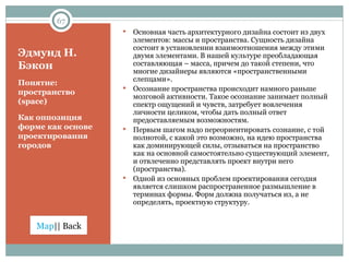 Эдмунд Н. Бэкон Понятие: пространство ( space) Как оппозиция форме как основе проектирования городов Основная часть архитектурного дизайна состоит из двух элементов: массы и пространства. Сущность дизайна состоит в установлении взаимоотношения между этими двумя элементами. В нашей культуре преобладающая составляющая – масса, причем до такой степени, что многие дизайнеры являются «пространственными слепцами».  Осознание пространства происходит намного раньше мозговой активности. Такое осознание занимает полный спектр ощущений и чувств, затребует вовлечения личности целиком, чтобы дать полный ответ предоставляемым возможностям. Первым шагом надо переориентировать сознание, с той полнотой, с какой это возможно, на идею пространства как доминирующей силы, отзываться на пространство как на основной самостоятельно существующий элемент, и отвлеченно представлять проект внутри него (пространства).  Одной из основных проблем проектирования сегодня является слишком распространенное размышление в терминах формы. Форм должна получаться из, а не определять, проектную структуру.  