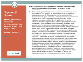 Эдмунд Н. Бэкон Одновременные системы перемещения как основа проектной структуры  (продолжение) далее ШАГ 3: Проектная структура ( design structure)  обсуждается с заинтересованными позициями – находятся точки консенсуса Фактический проект каждой системы должны соответствовать темпу передвижения, для которого он предназначен, а также основной природе окрестностей. Высокоскоростные магистрали требуют свободно текущих форм и изгибов, а также расставленных с широкими промежутками акцентов, соответствующих быстрому  ритму передвижения на автомобиле. Другой крайностью являются пешеходные системы передвижения, которые требуют разнообразия, интересности и ощущения быстрого изменения.  Это может быть достигнуто за счет частого использования точек фокусировки и символических объектов, возможно серии коротких отрезков, которые с разных точек зрения имеют определенные визуальные коридоры (конечные остановки). Для городского проектировщика проблемным является одновременно справляться с разно-скоростными системами передвижения и разными  типами восприятия, и создавать формы, которые удовлетворяют и тем, кто перемещается пешком, и тем, кто находится в автомобиле. Вызывает изумление, какую силу имеет концепция одновременных систем передвижения, при соорганизации проектов многих архитекторов в неразрывное целое и создании составной части непрерывности, которая так важна при застройке на большом масштабе города. Концепция задает основную проектную структуру, с которой каждый архитектор может соотноситься при индивидуальной работе. Например, это будет влиять на то, как архитектор расположит наиболее значимые здания, и усиливать значение существующих ориентиров, при этом предоставляя ему все возрастающую свободу развивать свой проект в глубину, при передвижении дальше от центра или позвоночника системы.  