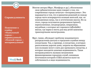 Справедливость Пояснение к слайду «Идеальный город» - справедливый, «Плохой город» - несправедливый Многие авторы (Фруг, Мамфорд и др.), обосновывая свои урбанистические идеи говорят о том, что современные города зачастую «несправедливы». Это выражается в том, что в принятии решений по поводу города часто игнорируется позиция жителей, как  их повседневных нужд, так и эстетических вкусов. Из-за этого, города получаются разросшиеся ( sprawl ),   переполненные, неоднородные, некрасивые, неудобные, в которых нет хорошего ( affordable ) жилья, где парки и места для игр детей заменены транспортными магистралями. Фруг, также, обсуждает проблему неадекватного распределения доступа к городским службам между соседствами. Так, к примеру, в соседствах, в которых расположены дорогие дома, затраты на образование или полицию могут в пять раз превышать соседства, в которых находится дешевая недвижимость. Такая несправедливость вызвана механизмом финансирования городских служб, основным источником которой в США является налог на собственность в виде недвижимости. 