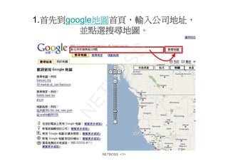 1.首先到google地圖首頁，輸入公司地址，
        並點選搜尋地圖。




            S
          OS
        TB
      NE


         NETBOSS <1>
