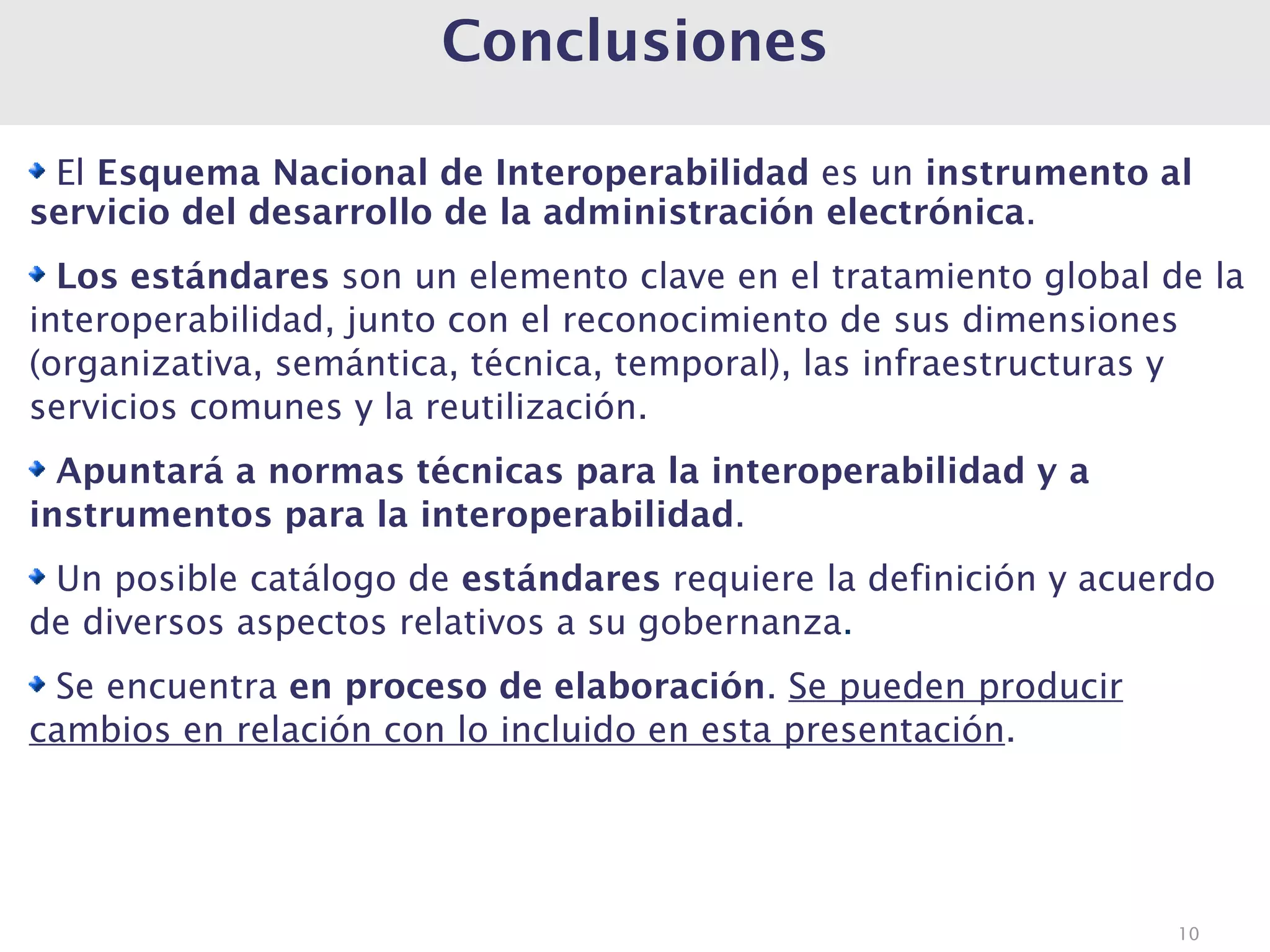 Conclusiones

 El Esquema Nacional de Interoperabilidad es un instrumento al
servicio del desarrollo de la administración electrónica.
  Los estándares son un elemento clave en el tratamiento global de la
interoperabilidad, junto con el reconocimiento de sus dimensiones
(organizativa, semántica, técnica, temporal), las infraestructuras y
servicios comunes y la reutilización.
  Apuntará a normas técnicas para la interoperabilidad y a
instrumentos para la interoperabilidad.
 Un posible catálogo de estándares requiere la definición y acuerdo
de diversos aspectos relativos a su gobernanza.
 Se encuentra en proceso de elaboración. Se pueden producir
cambios en relación con lo incluido en esta presentación.




                                                                 10
 