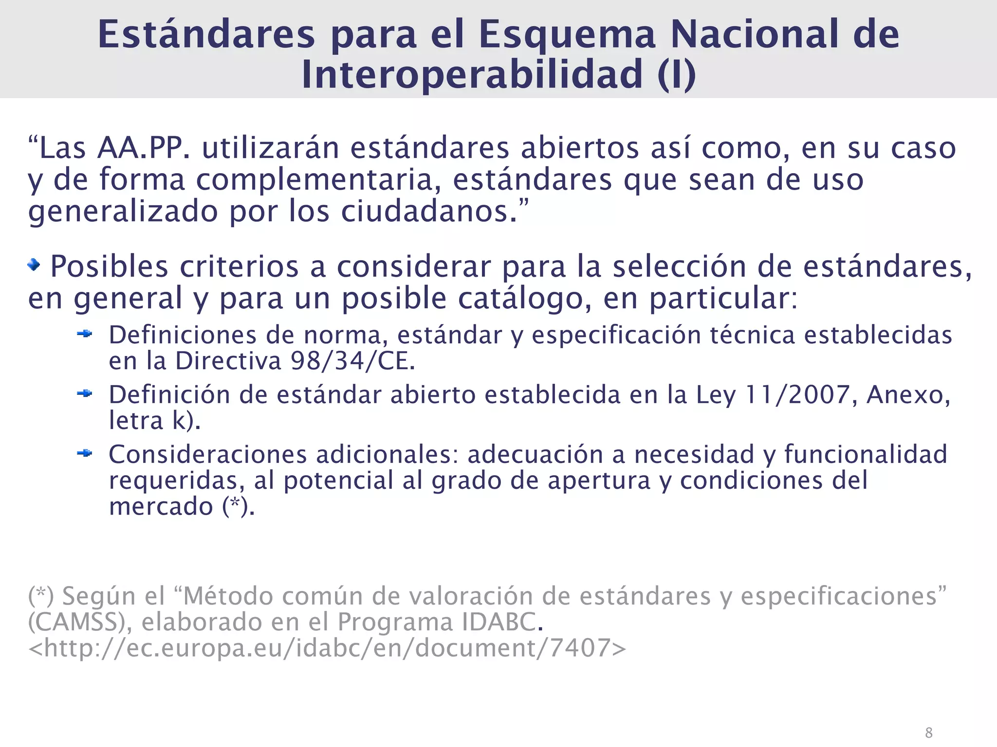 Estándares para el Esquema Nacional de
              Interoperabilidad (I)
“Las AA.PP. utilizarán estándares abiertos así como, en su caso
y de forma complementaria, estándares que sean de uso
generalizado por los ciudadanos.”
 Posibles criterios a considerar para la selección de estándares,
en general y para un posible catálogo, en particular:
      Definiciones de norma, estándar y especificación técnica establecidas
      en la Directiva 98/34/CE.
      Definición de estándar abierto establecida en la Ley 11/2007, Anexo,
      letra k).
      Consideraciones adicionales: adecuación a necesidad y funcionalidad
      requeridas, al potencial al grado de apertura y condiciones del
      mercado (*).


(*) Según el “Método común de valoración de estándares y especificaciones”
(CAMSS), elaborado en el Programa IDABC.
<http://ec.europa.eu/idabc/en/document/7407>


                                                                        8
 