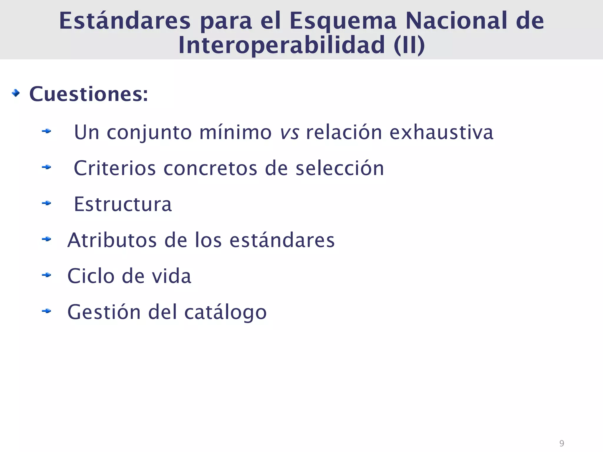 Estándares para el Esquema Nacional de
           Interoperabilidad (II)

Cuestiones:
    Un conjunto mínimo vs relación exhaustiva
    Criterios concretos de selección
    Estructura
   Atributos de los estándares
   Ciclo de vida
   Gestión del catálogo




                                                9
 