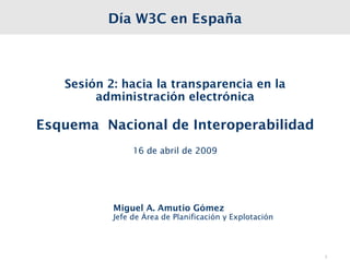 Día W3C en España



   Sesión 2: hacia la transparencia en la
        administración electrónica

Esquema Nacional de Interoperabilidad
                16 de abril de 2009




           Miguel A. Amutio Gómez
           Jefe de Área de Planificación y Explotación




                                                         1
 
