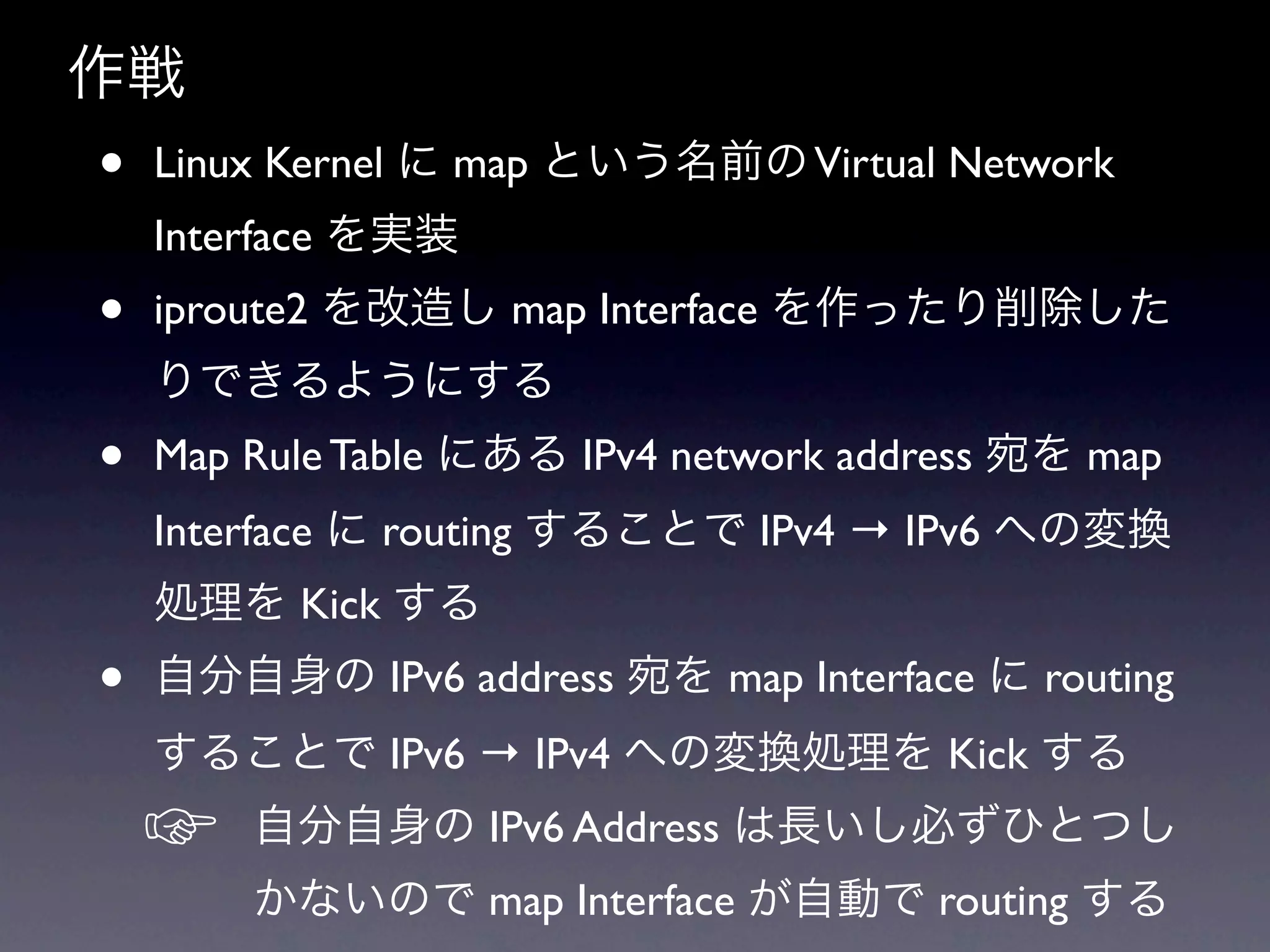 作戦
•   Linux Kernel に map という名前の Virtual Network
    Interface を実装
•   iproute2 を改造し map Interface を作ったり削除した
    りできるようにする
•   Map Rule Table にある IPv4 network address 宛を map
    Interface に routing することで IPv4 → IPv6 への変換
    処理を Kick する
•   自分自身の IPv6 address 宛を map Interface に routing
    することで IPv6 → IPv4 への変換処理を Kick する
    ☞   自分自身の IPv6 Address は長いし必ずひとつし
        かないので map Interface が自動で routing する
 