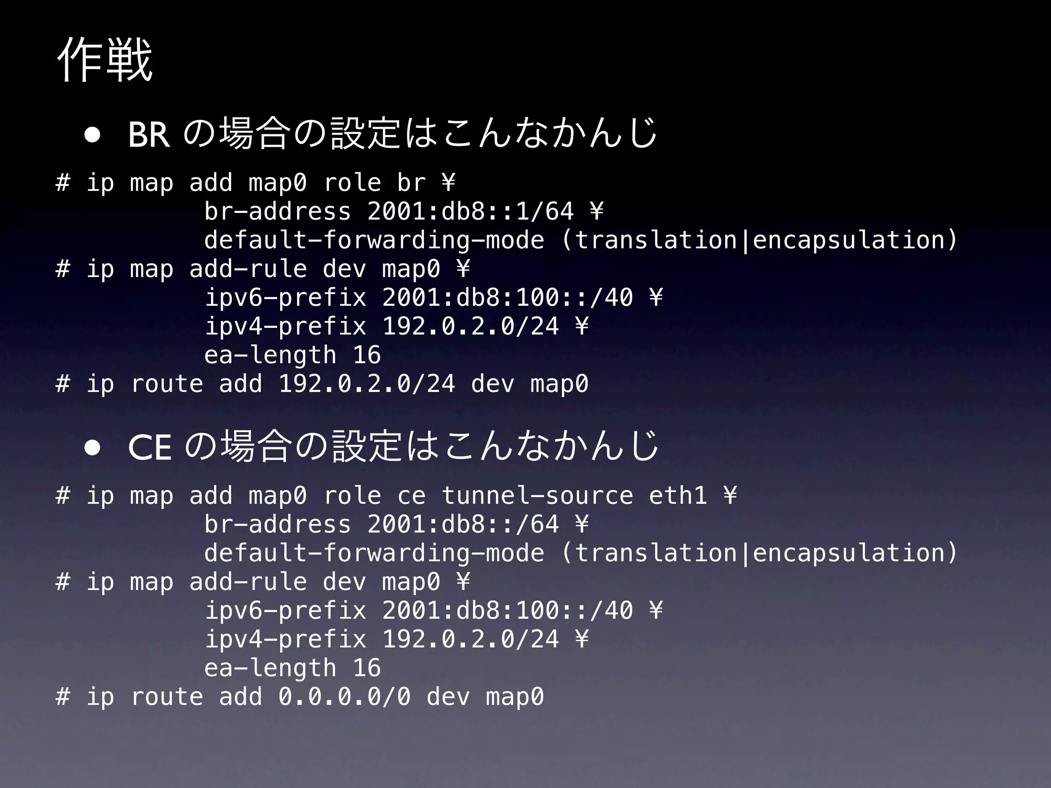 作戦
 •   BR の場合の設定はこんなかんじ
# ip map add map0 role br ¥
          br-address 2001:db8::1/64 ¥
          default-forwarding-mode (translation|encapsulation)
# ip map add-rule dev map0 ¥
          ipv6-prefix 2001:db8:100::/40 ¥
          ipv4-prefix 192.0.2.0/24 ¥
          ea-length 16
# ip route add 192.0.2.0/24 dev map0


 •   CE の場合の設定はこんなかんじ
# ip map add map0 role ce tunnel-source eth1 ¥
          br-address 2001:db8::/64 ¥
          default-forwarding-mode (translation|encapsulation)
# ip map add-rule dev map0 ¥
          ipv6-prefix 2001:db8:100::/40 ¥
          ipv4-prefix 192.0.2.0/24 ¥
          ea-length 16
# ip route add 0.0.0.0/0 dev map0
 
