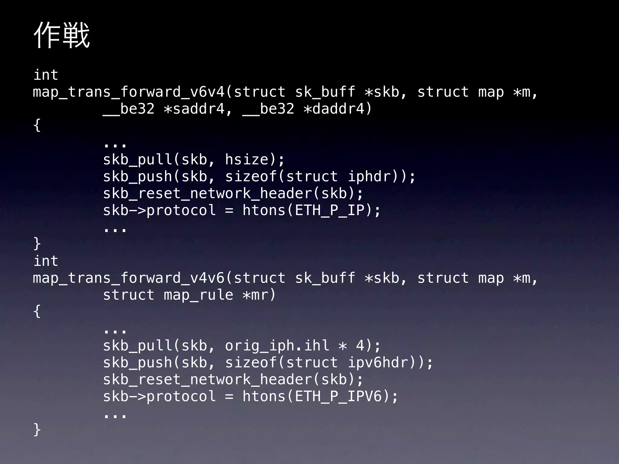 作戦
int
map_trans_forward_v6v4(struct sk_buff *skb, struct map *m,
        __be32 *saddr4, __be32 *daddr4)
{
        ...
        skb_pull(skb, hsize);
        skb_push(skb, sizeof(struct iphdr));
        skb_reset_network_header(skb);
        skb->protocol = htons(ETH_P_IP);
        ...
}
int
map_trans_forward_v4v6(struct sk_buff *skb, struct map *m,
        struct map_rule *mr)
{
        ...
        skb_pull(skb, orig_iph.ihl * 4);
        skb_push(skb, sizeof(struct ipv6hdr));
        skb_reset_network_header(skb);
        skb->protocol = htons(ETH_P_IPV6);
        ...
}
 