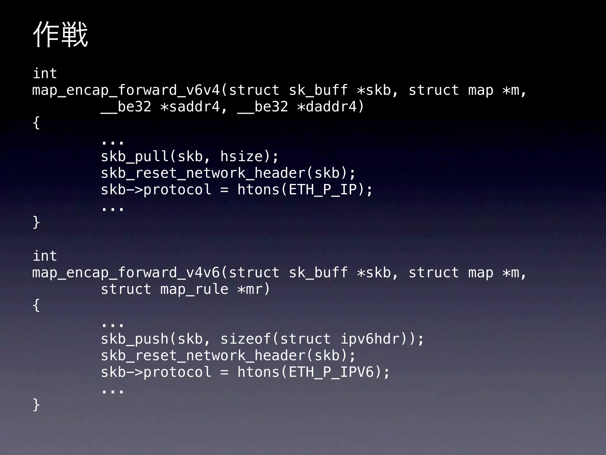 作戦
int
map_encap_forward_v6v4(struct sk_buff *skb, struct map *m,
        __be32 *saddr4, __be32 *daddr4)
{
        ...
        skb_pull(skb, hsize);
        skb_reset_network_header(skb);
        skb->protocol = htons(ETH_P_IP);
        ...
}

int
map_encap_forward_v4v6(struct sk_buff *skb, struct map *m,
        struct map_rule *mr)
{
        ...
        skb_push(skb, sizeof(struct ipv6hdr));
        skb_reset_network_header(skb);
        skb->protocol = htons(ETH_P_IPV6);
        ...
}
 