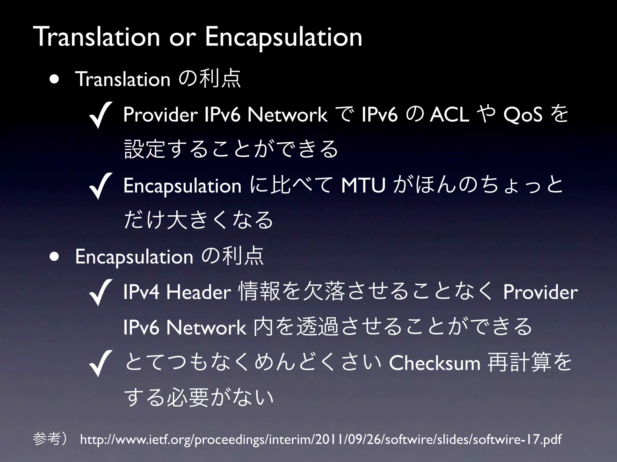 Translation or Encapsulation
  •   Translation の利点
        ✓ Provider IPv6 Network で IPv6 の ACL や QoS を
              設定することができる
        ✓ Encapsulation に比べて MTU がほんのちょっと
              だけ大きくなる
  •   Encapsulation の利点
        ✓ IPv4 Header 情報を欠落させることなく Provider
              IPv6 Network 内を透過させることができる
        ✓ とてつもなくめんどくさい Checksum 再計算を
              する必要がない
参考） http://www.ietf.org/proceedings/interim/2011/09/26/softwire/slides/softwire-17.pdf
 