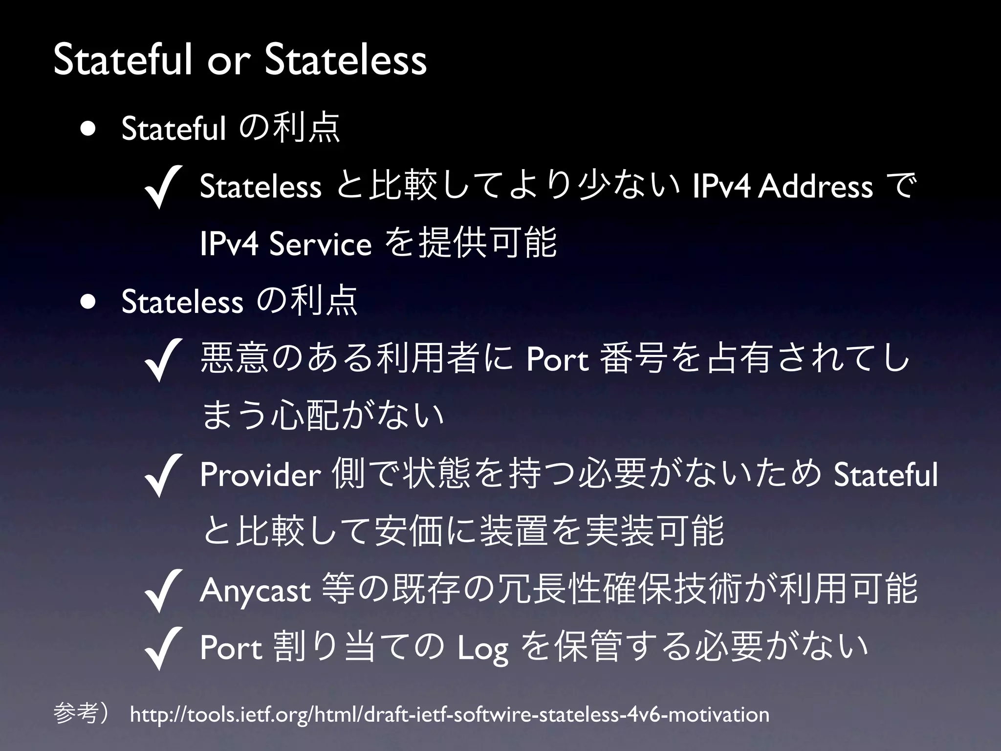 Stateful or Stateless
  •    Stateful の利点
         ✓ Stateless と比較してより少ない IPv4 Address で
               IPv4 Service を提供可能
  •    Stateless の利点
         ✓ 悪意のある利用者に Port 番号を占有されてし
               まう心配がない
         ✓ Provider 側で状態を持つ必要がないため Stateful
               と比較して安価に装置を実装可能
         ✓ Anycast 等の既存の冗長性確保技術が利用可能
         ✓ Port 割り当ての Log を保管する必要がない
参考） http://tools.ietf.org/html/draft-ietf-softwire-stateless-4v6-motivation
 