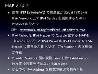MAP Ȥϣ
?   F IETF Softwire WG ǘ˜ʻMƤ
    IPv6 Network Ϥ IPv4 Service չ_뤿
    Protocol ΤҤȤ
    ?   http://tools.ietf.org/html/draft-ietf-softwire-map ?
?   IPv4 Packet  IPv6 Header  Capsule  MAP-E
    Encapsulation IPv4 Packet  IPv4 Header  IPv6
    Header ˕Q MAP-T Translation 2 N
    
?   Provider Network ȤˉQ Table ֤ Address and
    Port Qװä֤ʤStateless
?   ҤȤĤ IPv4 Address }ͤǹп
 