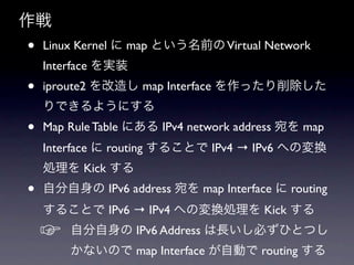 
?   Linux Kernel  map Ȥǰ Virtual Network
    Interface gװ
?   iproute2 줷 map Interface ä
    Ǥ褦ˤ
?   Map Rule Table ˤ IPv4 network address  map
    Interface  routing 뤳Ȥ IPv4  IPv6 ؤΉQ
    I Kick 
?   Է IPv6 address  map Interface  routing
    뤳Ȥ IPv6  IPv4 ؤΉQI Kick 
    ?   Է IPv6 Address LؤҤȤĤ
        ʤΤ map Interface ԄӤ routing 
 