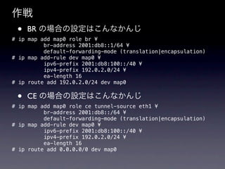 
 ?   BR ΈϤOϤʤ
# ip map add map0 role br ?
          br-address 2001:db8::1/64 ?
          default-forwarding-mode (translation|encapsulation)
# ip map add-rule dev map0 ?
          ipv6-prefix 2001:db8:100::/40 ?
          ipv4-prefix 192.0.2.0/24 ?
          ea-length 16
# ip route add 192.0.2.0/24 dev map0


 ?   CE ΈϤOϤʤ
# ip map add map0 role ce tunnel-source eth1 ?
          br-address 2001:db8::/64 ?
          default-forwarding-mode (translation|encapsulation)
# ip map add-rule dev map0 ?
          ipv6-prefix 2001:db8:100::/40 ?
          ipv4-prefix 192.0.2.0/24 ?
          ea-length 16
# ip route add 0.0.0.0/0 dev map0
 