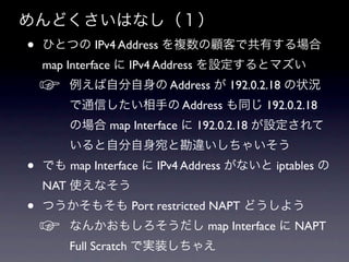 ɤϤʤ
?   ҤȤĤ IPv4 Address }ͤǹФ
    map Interface  IPv4 Address Oȥޥ
    ?   Է Address  192.0.2.18 ״r
        ͨŤ֤ Address ͬ 192.0.2.18
        Έ map Interface  192.0.2.18 O
        Էȿ`㤤
?   Ǥ map Interface  IPv4 Address ʤ iptables 
    NAT ʹʤ
?   Ĥ⤽ Port restricted NAPT ɤ褦
    ?   ʤ󤫤⤷ map Interface  NAPT
        Full Scratch ǌgװ㤨
 