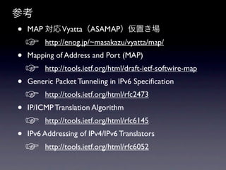 ο
?   MAP  VyattaASAMAPä
    ?    http://enog.jp/~masakazu/vyatta/map/ ?
?   Mapping of Address and Port (MAP) ?
    ?    http://tools.ietf.org/html/draft-ietf-softwire-map ?
?   Generic Packet Tunneling in IPv6 Speci?cation?
    ?    http://tools.ietf.org/html/rfc2473 ?
?   IP/ICMP Translation Algorithm ?
    ?    http://tools.ietf.org/html/rfc6145 ?
?   IPv6 Addressing of IPv4/IPv6 Translators ?
    ?    http://tools.ietf.org/html/rfc6052 ?
 