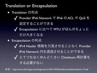 Translation or Encapsulation
  ?   Translation 
        ? Provider IPv6 Network  IPv6  ACL  QoS 
              O뤳ȤǤ
        ? Encapsulation ˱Ȥ٤ MTU ۤΤä
              󤭤ʤ
  ?   Encapsulation 
        ? IPv4 Header Ƿ䤵뤳Ȥʤ Provider
              IPv6 Network ڤ͸^뤳ȤǤ
        ? ȤƤĤʤɤ Checksum Ӌ
              Ҫʤ
ο http://www.ietf.org/proceedings/interim/2011/09/26/softwire/slides/softwire-17.pdf
 
