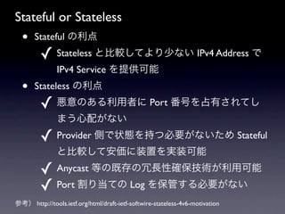 Stateful or Stateless
  ?    Stateful 
         ? Stateless ȱ^Ƥ٤ʤ IPv4 Address 
               IPv4 Service ṩ
  ?    Stateless 
         ? Τߤ Port ŤռФƤ
               ޤ䤬ʤ
         ? Provider Ȥ״B֤ıҪʤ Stateful
               ȱ^ưװägװ
         ? Anycast ȤμȴLԴ_gÿ
         ? Port 굱Ƥ Log 򱣹ܤҪʤ
ο http://tools.ietf.org/html/draft-ietf-softwire-stateless-4v6-motivation
 